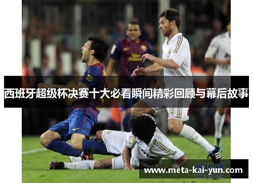 西班牙超级杯决赛十大必看瞬间精彩回顾与幕后故事