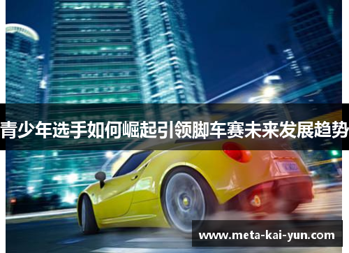 青少年选手如何崛起引领脚车赛未来发展趋势