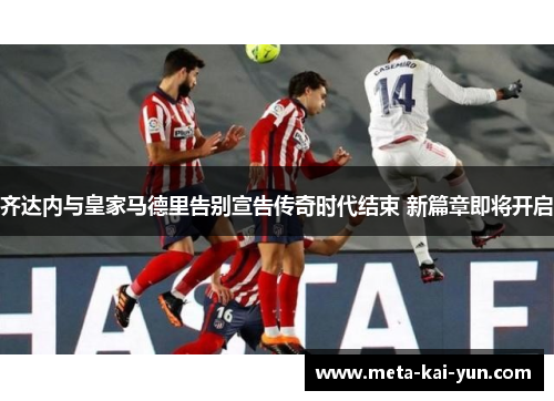 齐达内与皇家马德里告别宣告传奇时代结束 新篇章即将开启 齐达内与皇家马德里告别宣告传奇时代结束 新篇章即将开启