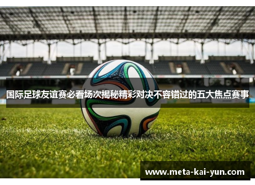 国际足球友谊赛必看场次揭秘精彩对决不容错过的五大焦点赛事